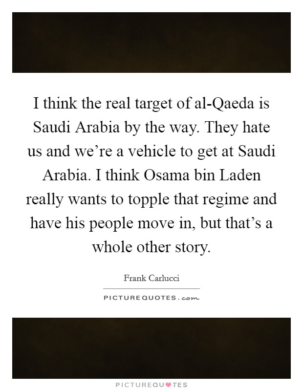 I think the real target of al-Qaeda is Saudi Arabia by the way. They hate us and we're a vehicle to get at Saudi Arabia. I think Osama bin Laden really wants to topple that regime and have his people move in, but that's a whole other story. Picture Quote #1