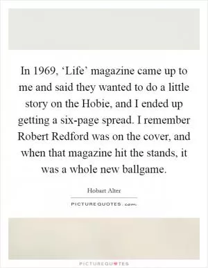 In 1969, ‘Life’ magazine came up to me and said they wanted to do a little story on the Hobie, and I ended up getting a six-page spread. I remember Robert Redford was on the cover, and when that magazine hit the stands, it was a whole new ballgame Picture Quote #1