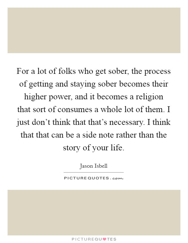 For a lot of folks who get sober, the process of getting and staying sober becomes their higher power, and it becomes a religion that sort of consumes a whole lot of them. I just don't think that that's necessary. I think that that can be a side note rather than the story of your life. Picture Quote #1