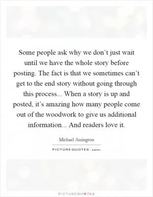 Some people ask why we don’t just wait until we have the whole story before posting. The fact is that we sometimes can’t get to the end story without going through this process... When a story is up and posted, it’s amazing how many people come out of the woodwork to give us additional information... And readers love it Picture Quote #1