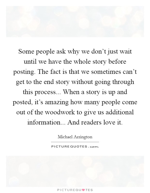 Some people ask why we don't just wait until we have the whole story before posting. The fact is that we sometimes can't get to the end story without going through this process... When a story is up and posted, it's amazing how many people come out of the woodwork to give us additional information... And readers love it. Picture Quote #1