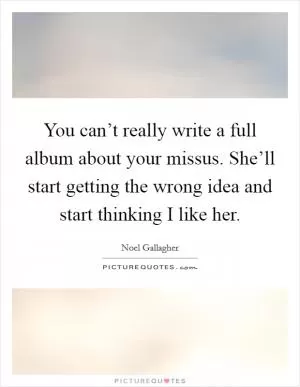 You can’t really write a full album about your missus. She’ll start getting the wrong idea and start thinking I like her Picture Quote #1