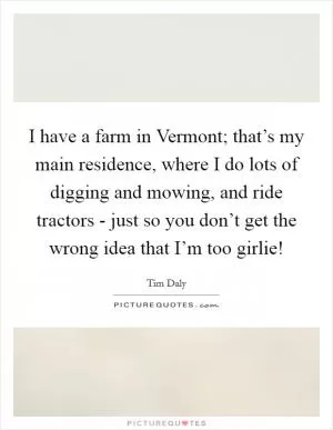 I have a farm in Vermont; that’s my main residence, where I do lots of digging and mowing, and ride tractors - just so you don’t get the wrong idea that I’m too girlie! Picture Quote #1