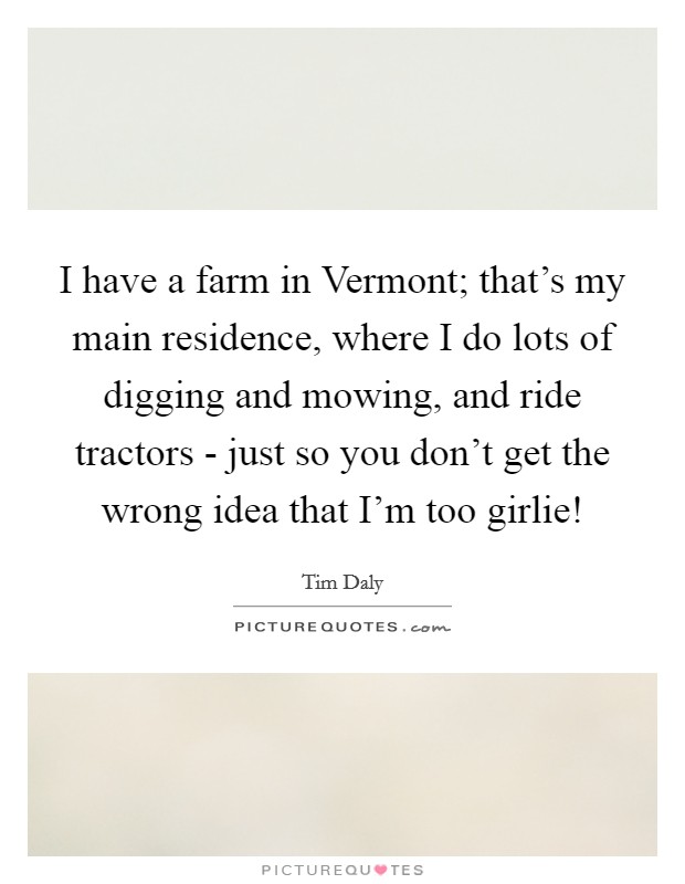 I have a farm in Vermont; that's my main residence, where I do lots of digging and mowing, and ride tractors - just so you don't get the wrong idea that I'm too girlie! Picture Quote #1