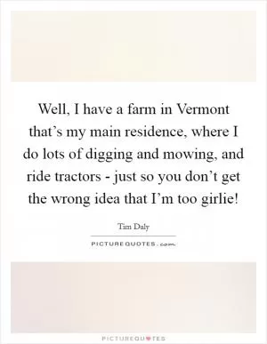 Well, I have a farm in Vermont that’s my main residence, where I do lots of digging and mowing, and ride tractors - just so you don’t get the wrong idea that I’m too girlie! Picture Quote #1