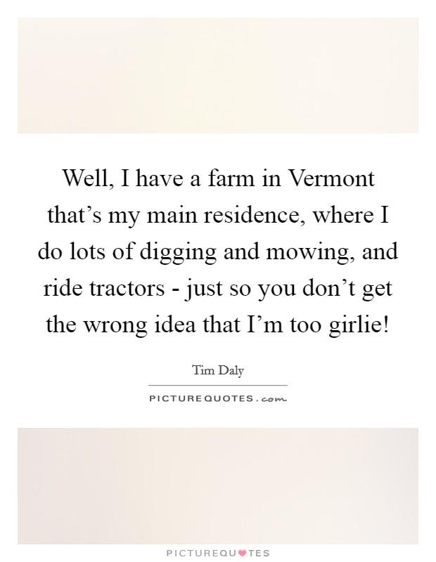 Well, I have a farm in Vermont that's my main residence, where I do lots of digging and mowing, and ride tractors - just so you don't get the wrong idea that I'm too girlie! Picture Quote #1