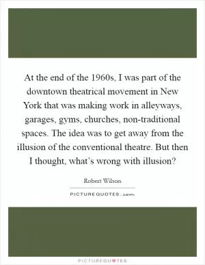 At the end of the 1960s, I was part of the downtown theatrical movement in New York that was making work in alleyways, garages, gyms, churches, non-traditional spaces. The idea was to get away from the illusion of the conventional theatre. But then I thought, what’s wrong with illusion? Picture Quote #1