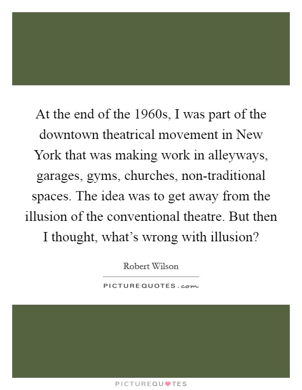 At the end of the 1960s, I was part of the downtown theatrical movement in New York that was making work in alleyways, garages, gyms, churches, non-traditional spaces. The idea was to get away from the illusion of the conventional theatre. But then I thought, what's wrong with illusion? Picture Quote #1