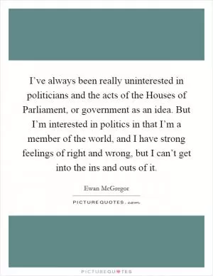 I’ve always been really uninterested in politicians and the acts of the Houses of Parliament, or government as an idea. But I’m interested in politics in that I’m a member of the world, and I have strong feelings of right and wrong, but I can’t get into the ins and outs of it Picture Quote #1