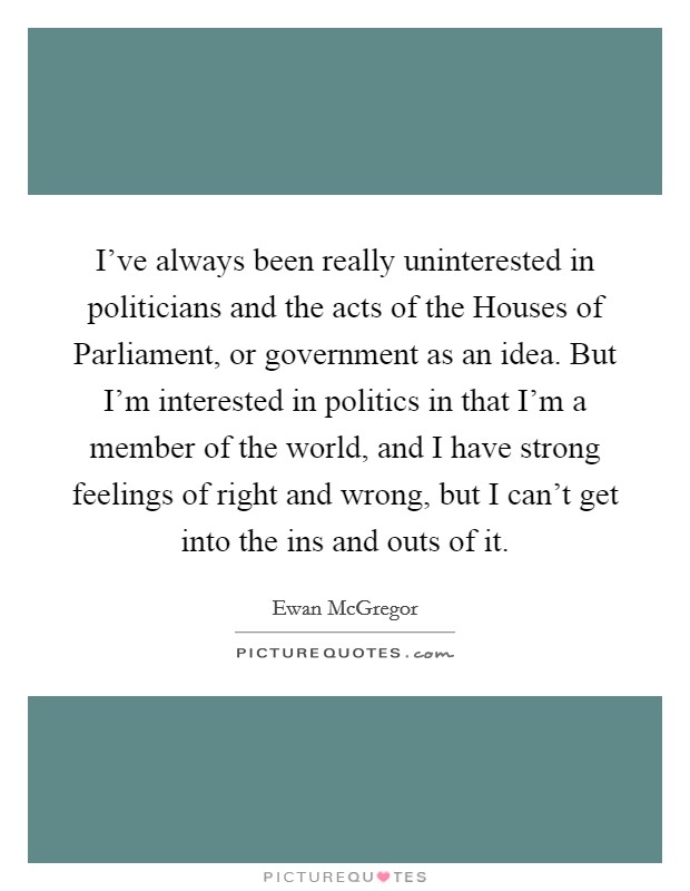 I've always been really uninterested in politicians and the acts of the Houses of Parliament, or government as an idea. But I'm interested in politics in that I'm a member of the world, and I have strong feelings of right and wrong, but I can't get into the ins and outs of it. Picture Quote #1