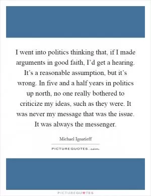 I went into politics thinking that, if I made arguments in good faith, I’d get a hearing. It’s a reasonable assumption, but it’s wrong. In five and a half years in politics up north, no one really bothered to criticize my ideas, such as they were. It was never my message that was the issue. It was always the messenger Picture Quote #1