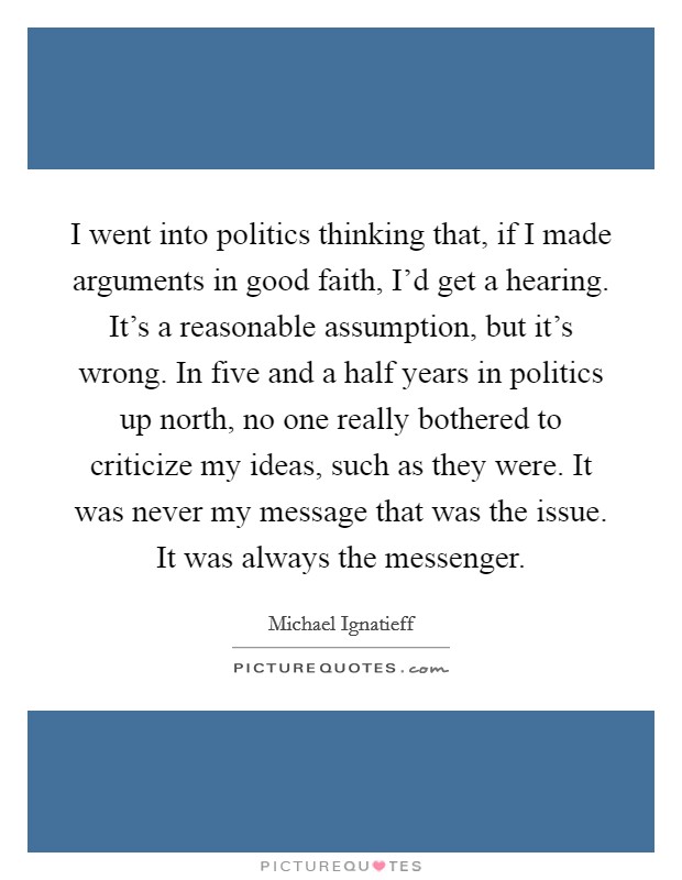 I went into politics thinking that, if I made arguments in good faith, I'd get a hearing. It's a reasonable assumption, but it's wrong. In five and a half years in politics up north, no one really bothered to criticize my ideas, such as they were. It was never my message that was the issue. It was always the messenger. Picture Quote #1