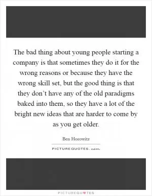The bad thing about young people starting a company is that sometimes they do it for the wrong reasons or because they have the wrong skill set, but the good thing is that they don’t have any of the old paradigms baked into them, so they have a lot of the bright new ideas that are harder to come by as you get older Picture Quote #1