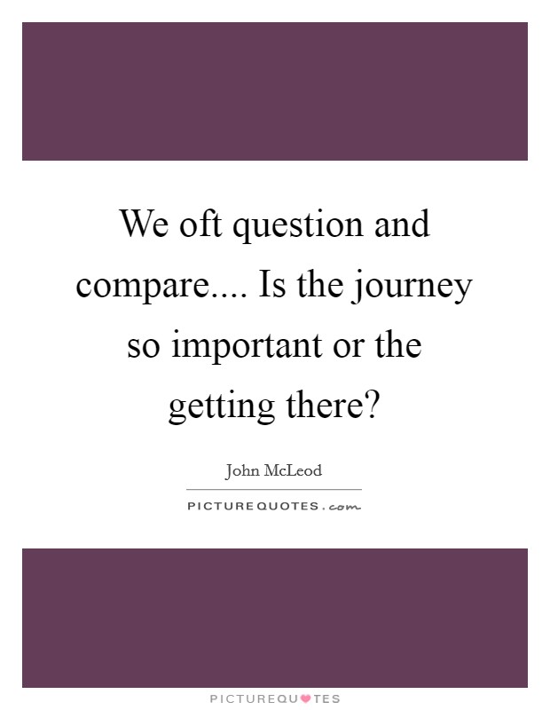 We oft question and compare.... Is the journey so important or the getting there? Picture Quote #1