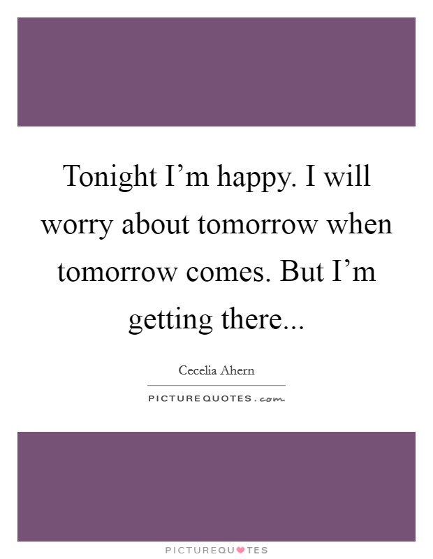 Tonight I'm happy. I will worry about tomorrow when tomorrow comes. But I'm getting there... Picture Quote #1