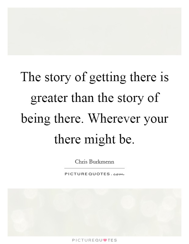 The story of getting there is greater than the story of being there. Wherever your there might be. Picture Quote #1