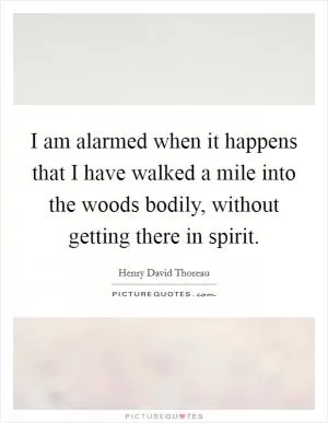 I am alarmed when it happens that I have walked a mile into the woods bodily, without getting there in spirit Picture Quote #1
