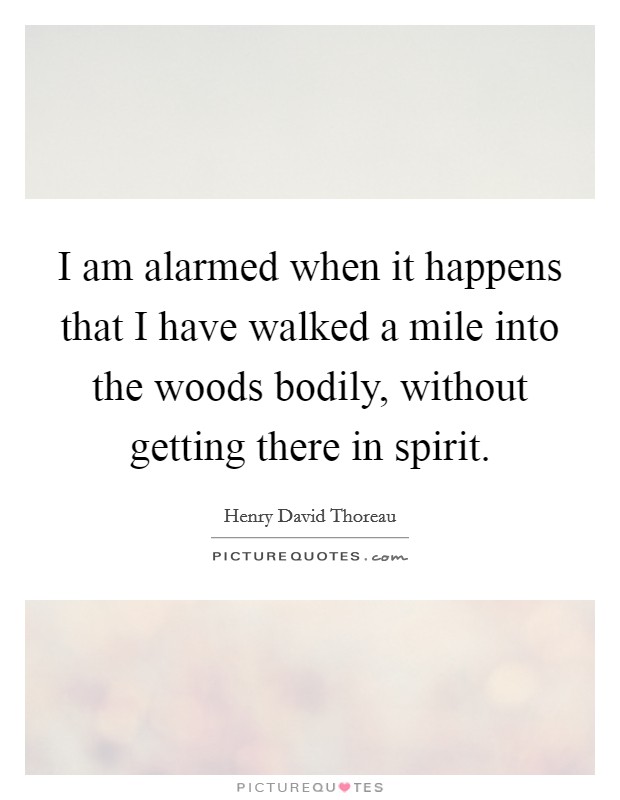 I am alarmed when it happens that I have walked a mile into the woods bodily, without getting there in spirit. Picture Quote #1