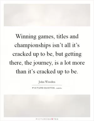 Winning games, titles and championships isn’t all it’s cracked up to be, but getting there, the journey, is a lot more than it’s cracked up to be Picture Quote #1