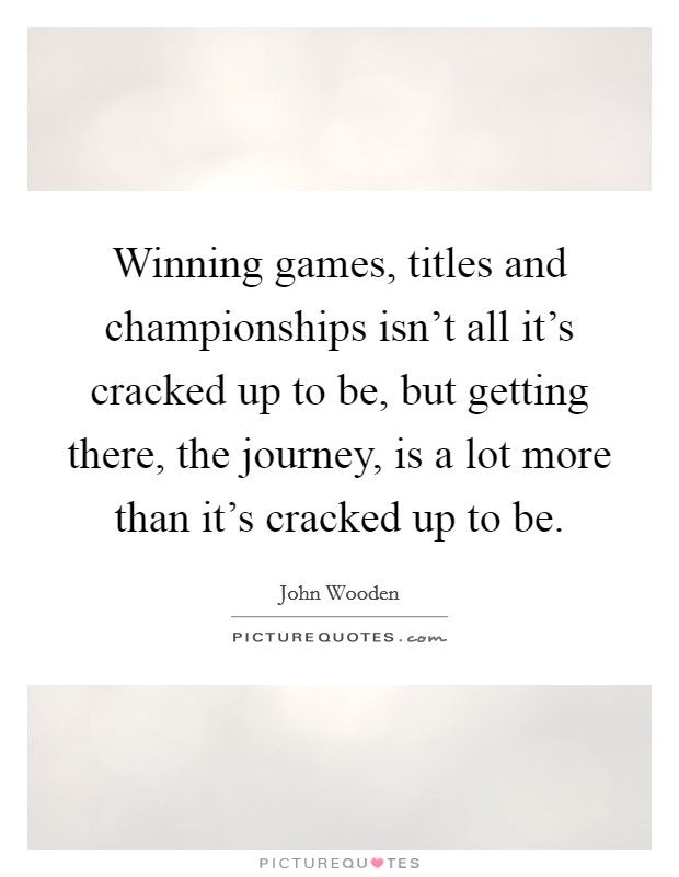 Winning games, titles and championships isn’t all it’s cracked up to be, but getting there, the journey, is a lot more than it’s cracked up to be Picture Quote #1