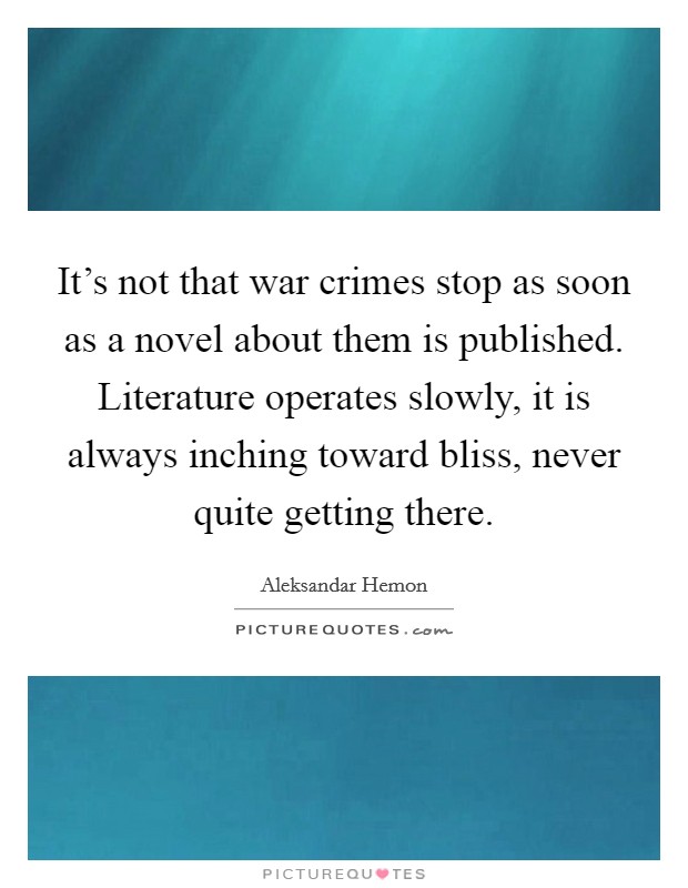 It's not that war crimes stop as soon as a novel about them is published. Literature operates slowly, it is always inching toward bliss, never quite getting there. Picture Quote #1