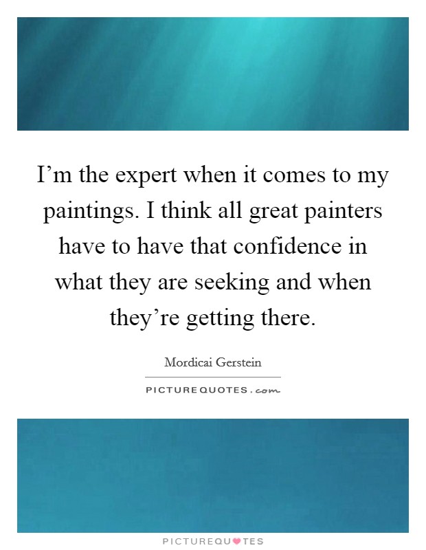 I'm the expert when it comes to my paintings. I think all great painters have to have that confidence in what they are seeking and when they're getting there. Picture Quote #1