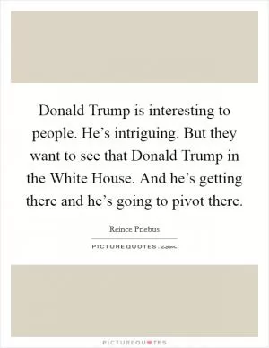 Donald Trump is interesting to people. He’s intriguing. But they want to see that Donald Trump in the White House. And he’s getting there and he’s going to pivot there Picture Quote #1