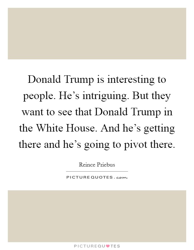 Donald Trump is interesting to people. He's intriguing. But they want to see that Donald Trump in the White House. And he's getting there and he's going to pivot there. Picture Quote #1