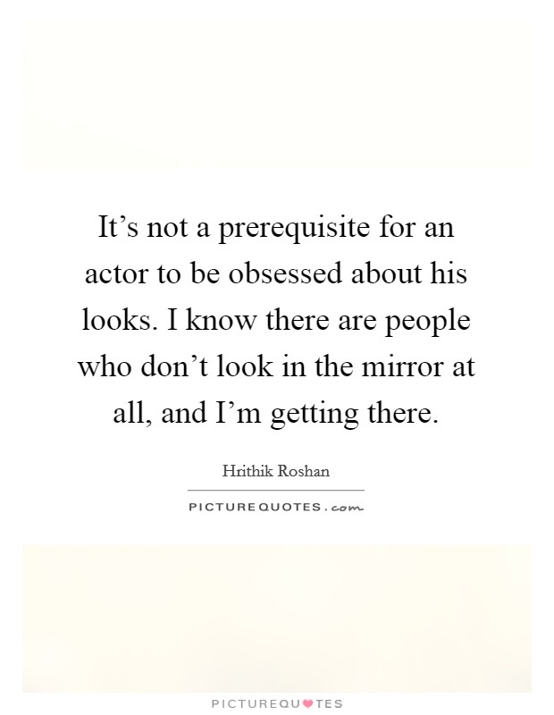 It's not a prerequisite for an actor to be obsessed about his looks. I know there are people who don't look in the mirror at all, and I'm getting there. Picture Quote #1