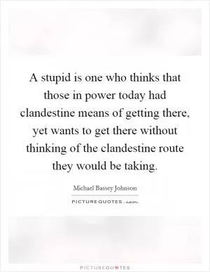 A stupid is one who thinks that those in power today had clandestine means of getting there, yet wants to get there without thinking of the clandestine route they would be taking Picture Quote #1