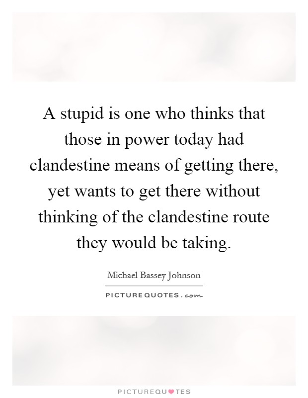 A stupid is one who thinks that those in power today had clandestine means of getting there, yet wants to get there without thinking of the clandestine route they would be taking. Picture Quote #1