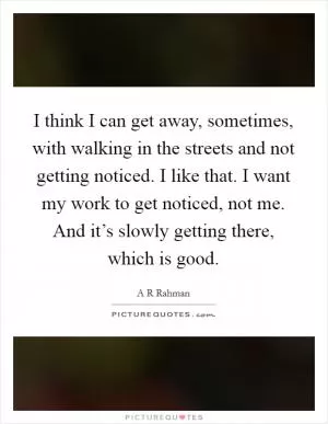 I think I can get away, sometimes, with walking in the streets and not getting noticed. I like that. I want my work to get noticed, not me. And it’s slowly getting there, which is good Picture Quote #1