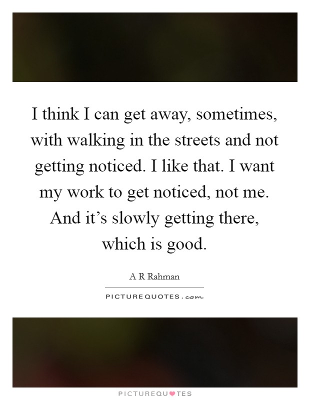 I think I can get away, sometimes, with walking in the streets and not getting noticed. I like that. I want my work to get noticed, not me. And it's slowly getting there, which is good. Picture Quote #1