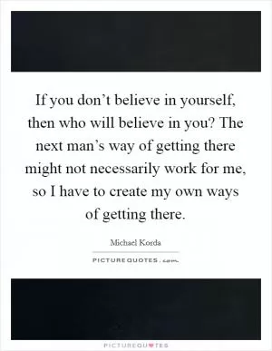 If you don’t believe in yourself, then who will believe in you? The next man’s way of getting there might not necessarily work for me, so I have to create my own ways of getting there Picture Quote #1