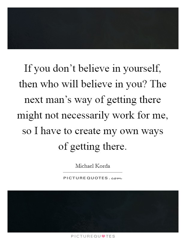 If you don't believe in yourself, then who will believe in you? The next man's way of getting there might not necessarily work for me, so I have to create my own ways of getting there. Picture Quote #1