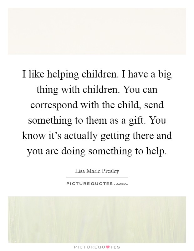 I like helping children. I have a big thing with children. You can correspond with the child, send something to them as a gift. You know it's actually getting there and you are doing something to help. Picture Quote #1