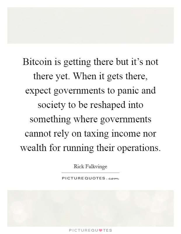 Bitcoin is getting there but it's not there yet. When it gets there, expect governments to panic and society to be reshaped into something where governments cannot rely on taxing income nor wealth for running their operations. Picture Quote #1