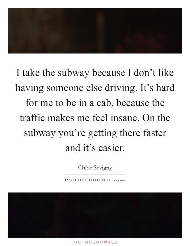 I take the subway because I don't like having someone else driving. It's hard for me to be in a cab, because the traffic makes me feel insane. On the subway you're getting there faster and it's easier. Picture Quote #1