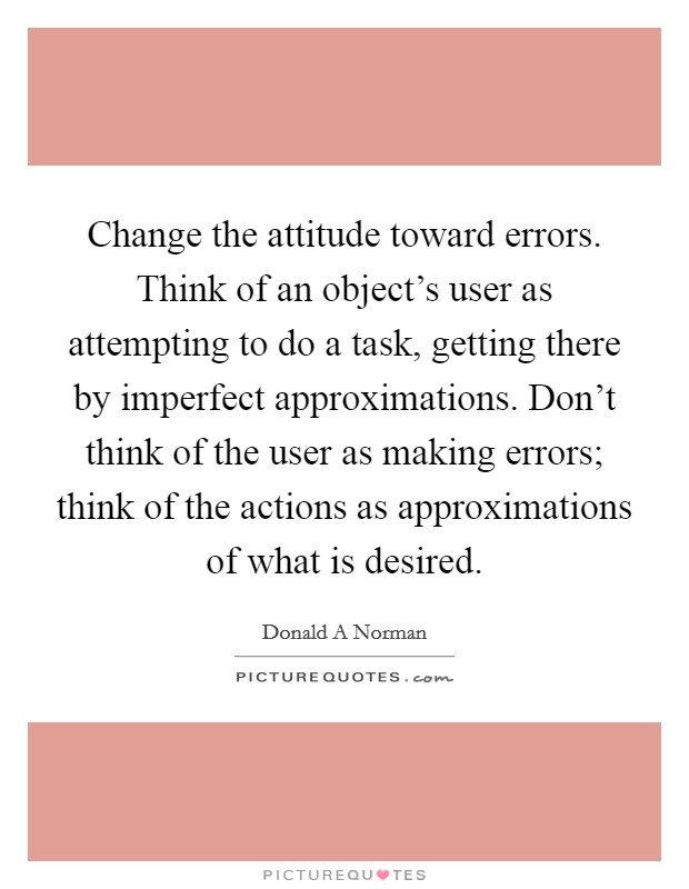 Change the attitude toward errors. Think of an object's user as attempting to do a task, getting there by imperfect approximations. Don't think of the user as making errors; think of the actions as approximations of what is desired. Picture Quote #1