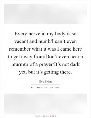 Every nerve in my body is so vacant and numb/I can’t even remember what it was I came here to get away from/Don’t even hear a murmur of a prayer/It’s not dark yet, but it’s getting there Picture Quote #1