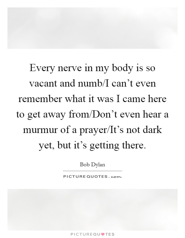 Every nerve in my body is so vacant and numb/I can't even remember what it was I came here to get away from/Don't even hear a murmur of a prayer/It's not dark yet, but it's getting there. Picture Quote #1
