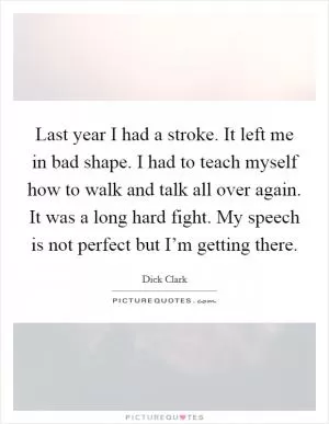 Last year I had a stroke. It left me in bad shape. I had to teach myself how to walk and talk all over again. It was a long hard fight. My speech is not perfect but I’m getting there Picture Quote #1