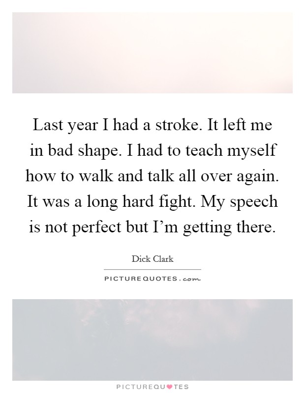 Last year I had a stroke. It left me in bad shape. I had to teach myself how to walk and talk all over again. It was a long hard fight. My speech is not perfect but I'm getting there. Picture Quote #1