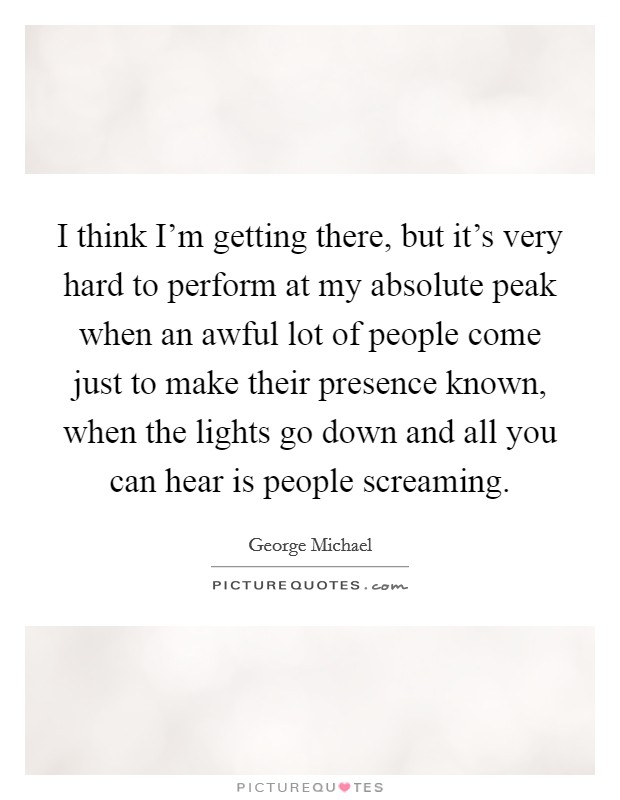 I think I'm getting there, but it's very hard to perform at my absolute peak when an awful lot of people come just to make their presence known, when the lights go down and all you can hear is people screaming. Picture Quote #1