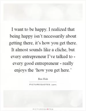 I want to be happy. I realized that being happy isn’t necessarily about getting there, it’s how you get there. It almost sounds like a cliche, but every entrepreneur I’ve talked to - every good entrepreneur - really enjoys the ‘how you get here.’ Picture Quote #1