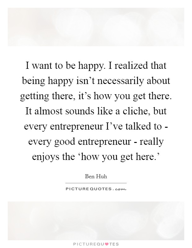 I want to be happy. I realized that being happy isn't necessarily about getting there, it's how you get there. It almost sounds like a cliche, but every entrepreneur I've talked to - every good entrepreneur - really enjoys the ‘how you get here.' Picture Quote #1