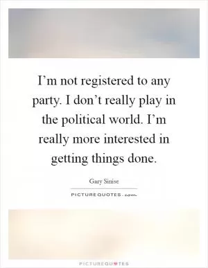I’m not registered to any party. I don’t really play in the political world. I’m really more interested in getting things done Picture Quote #1