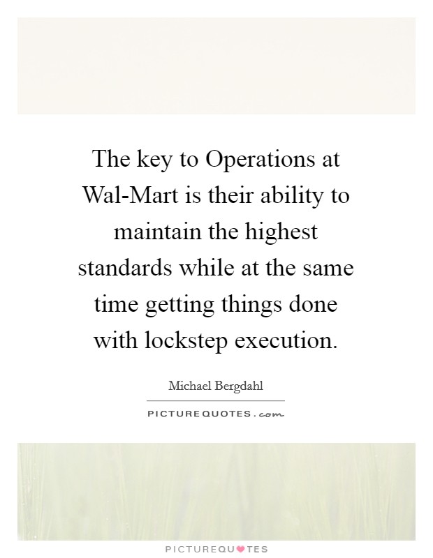 The key to Operations at Wal-Mart is their ability to maintain the highest standards while at the same time getting things done with lockstep execution. Picture Quote #1
