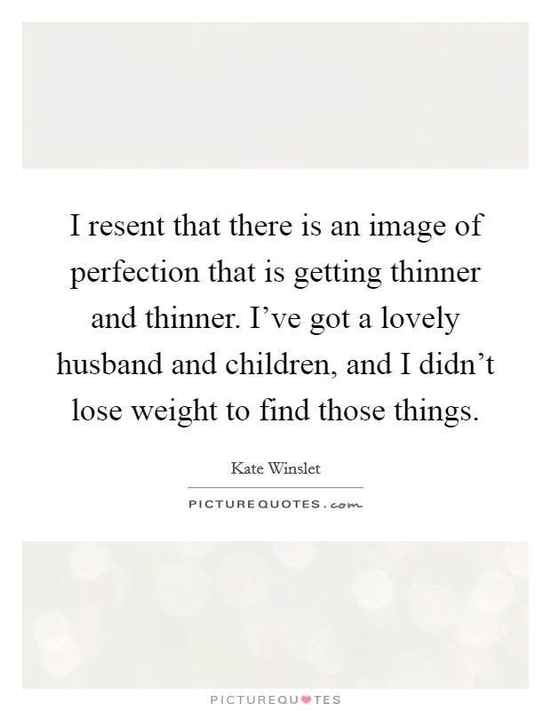 I resent that there is an image of perfection that is getting thinner and thinner. I've got a lovely husband and children, and I didn't lose weight to find those things. Picture Quote #1