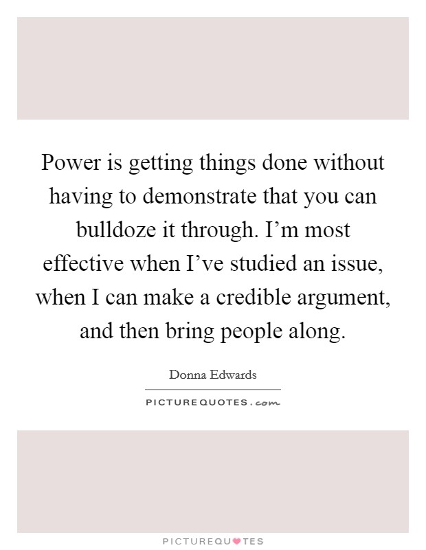 Power is getting things done without having to demonstrate that you can bulldoze it through. I'm most effective when I've studied an issue, when I can make a credible argument, and then bring people along. Picture Quote #1